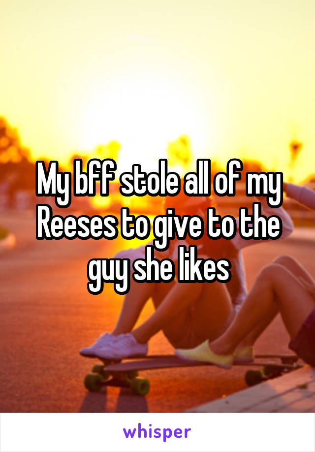 My bff stole all of my Reeses to give to the guy she likes