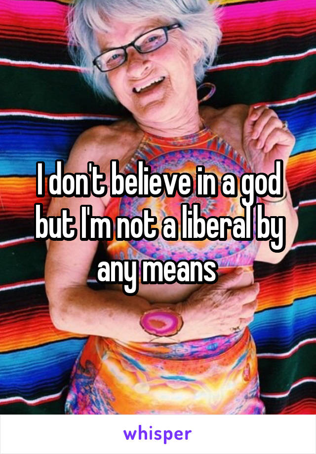 I don't believe in a god but I'm not a liberal by any means 
