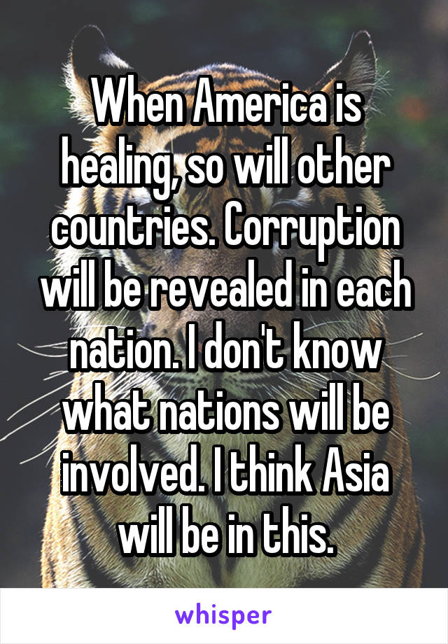 When America is healing, so will other countries. Corruption will be revealed in each nation. I don't know what nations will be involved. I think Asia will be in this.