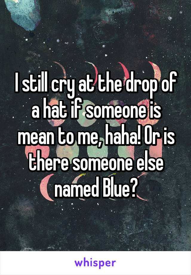 I still cry at the drop of a hat if someone is mean to me, haha! Or is there someone else named Blue?