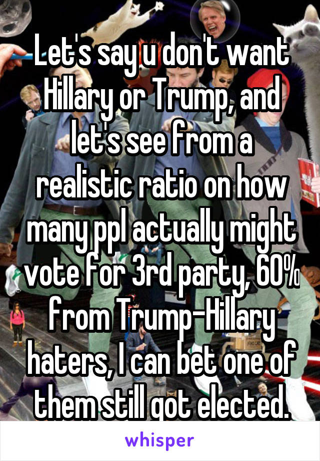 Let's say u don't want Hillary or Trump, and let's see from a realistic ratio on how many ppl actually might vote for 3rd party, 60% from Trump-Hillary haters, I can bet one of them still got elected.