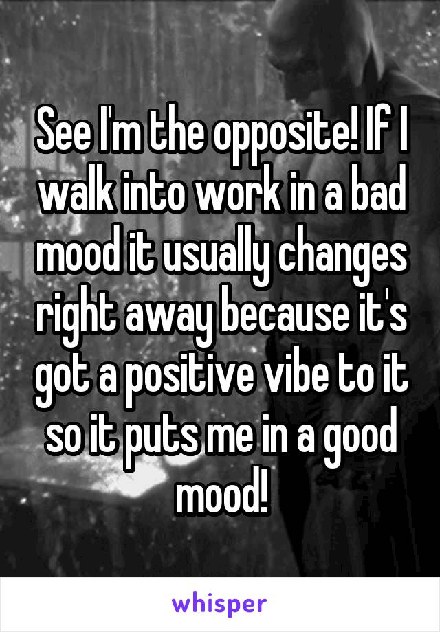 See I'm the opposite! If I walk into work in a bad mood it usually changes right away because it's got a positive vibe to it so it puts me in a good mood!