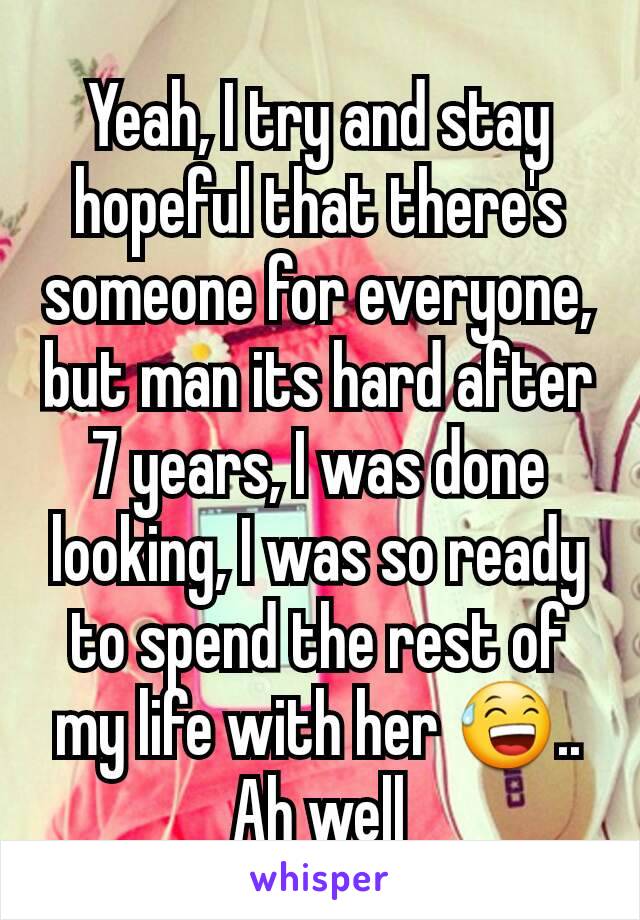 Yeah, I try and stay hopeful that there's someone for everyone, but man its hard after 7 years, I was done looking, I was so ready to spend the rest of my life with her 😅.. Ah well