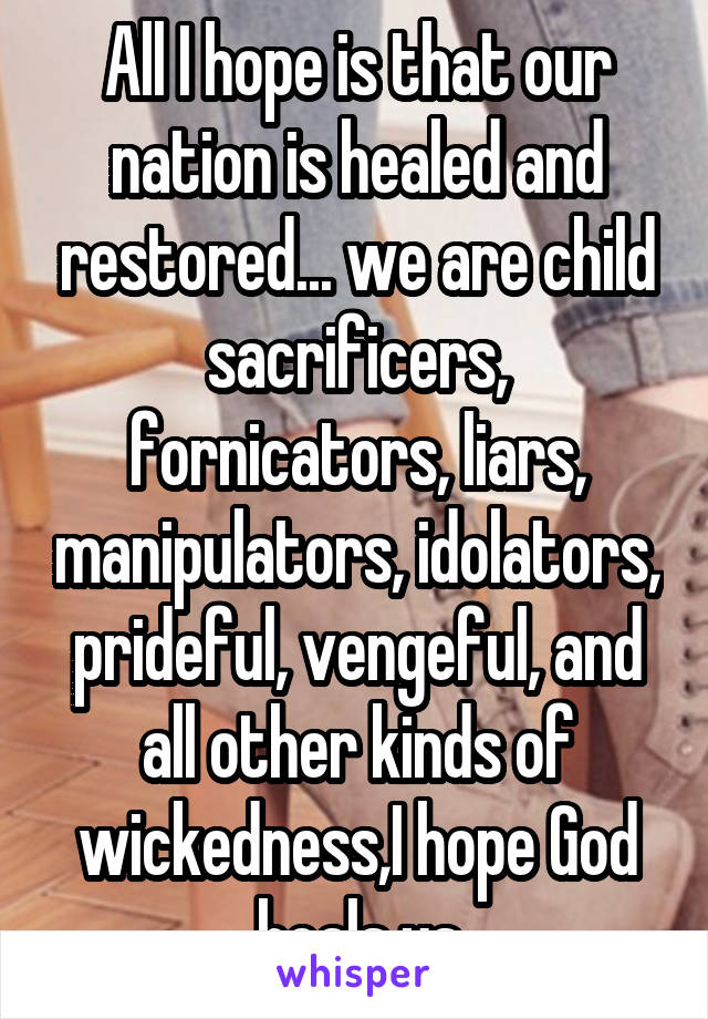 All I hope is that our nation is healed and restored... we are child sacrificers, fornicators, liars, manipulators, idolators, prideful, vengeful, and all other kinds of wickedness,I hope God heals us