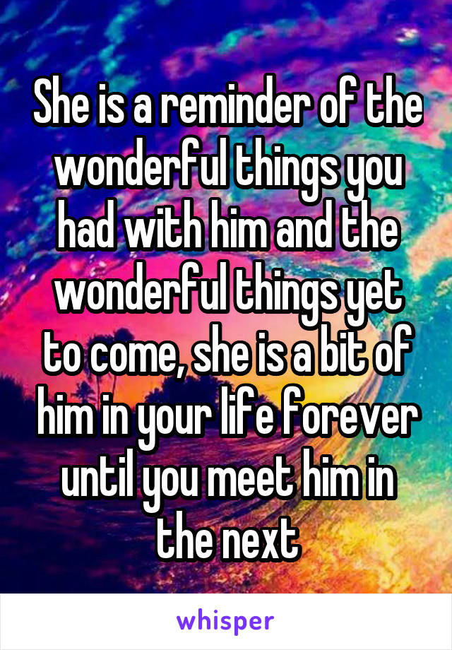 She is a reminder of the wonderful things you had with him and the wonderful things yet to come, she is a bit of him in your life forever until you meet him in the next