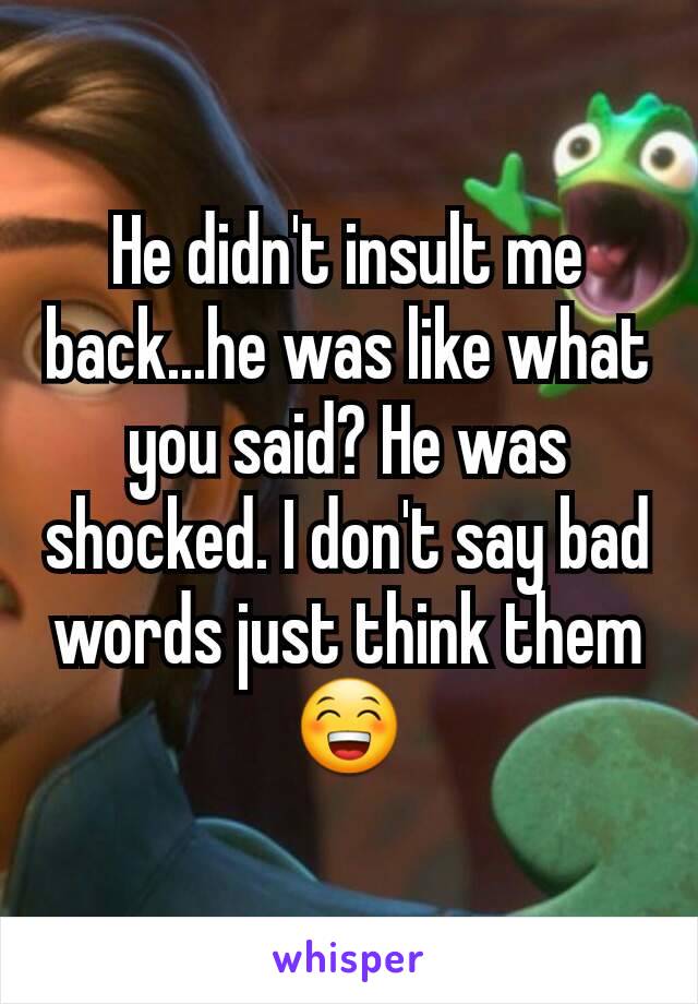 He didn't insult me back...he was like what you said? He was shocked. I don't say bad words just think them😁