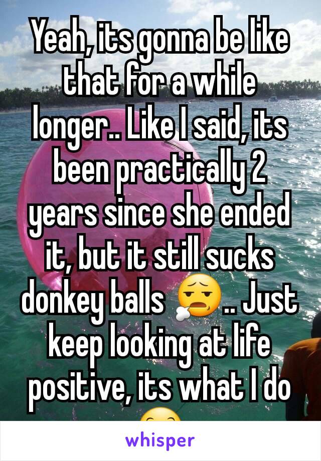 Yeah, its gonna be like that for a while longer.. Like I said, its been practically 2 years since she ended it, but it still sucks donkey balls 😧.. Just keep looking at life positive, its what I do😊