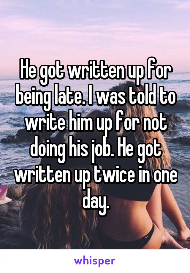 He got written up for being late. I was told to write him up for not doing his job. He got written up twice in one day.