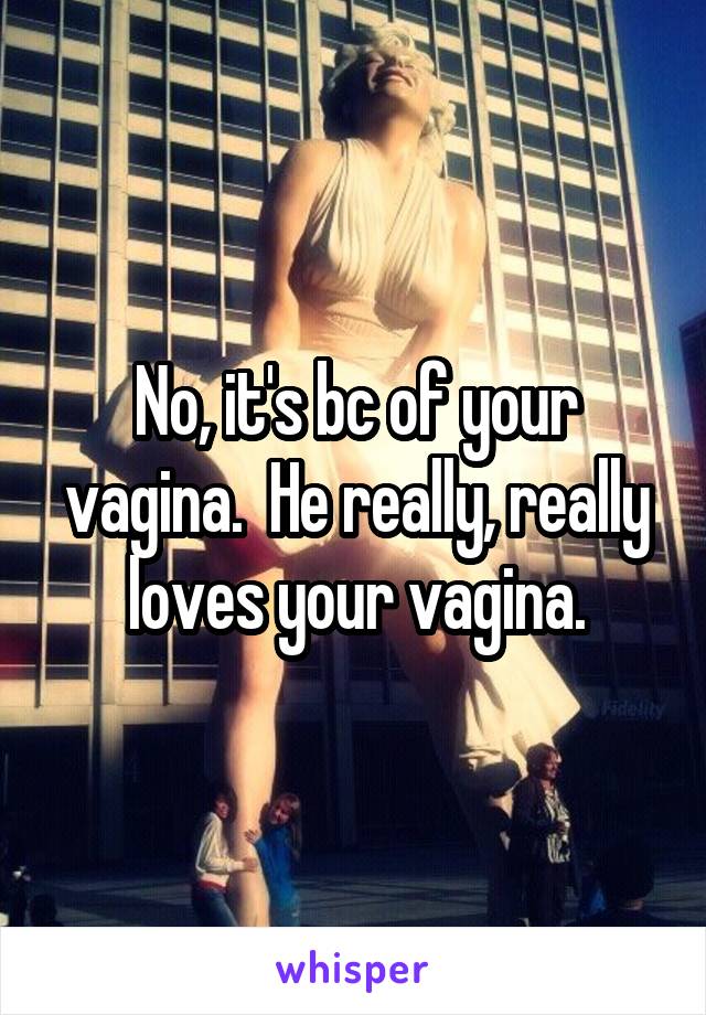 No, it's bc of your vagina.  He really, really loves your vagina.