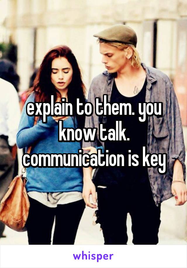 explain to them. you know talk. communication is key