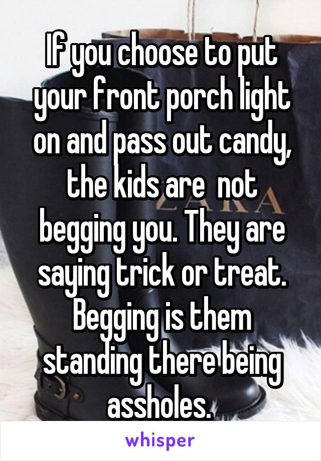 If you choose to put your front porch light on and pass out candy, the kids are  not begging you. They are saying trick or treat. Begging is them standing there being assholes. 