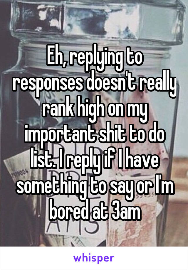 Eh, replying to responses doesn't really rank high on my important shit to do list. I reply if I have something to say or I'm bored at 3am