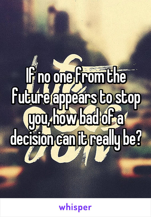 If no one from the future appears to stop you, how bad of a decision can it really be?