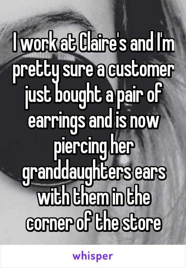 I work at Claire's and I'm pretty sure a customer just bought a pair of earrings and is now piercing her granddaughters ears with them in the corner of the store