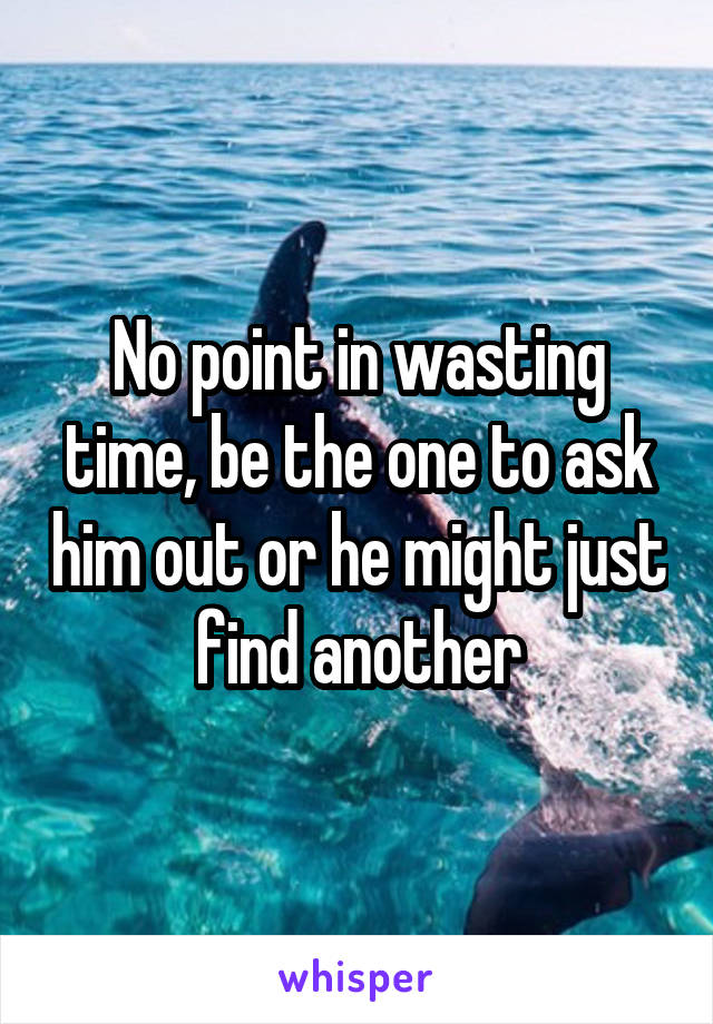 No point in wasting time, be the one to ask him out or he might just find another