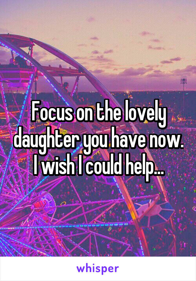 Focus on the lovely daughter you have now. I wish I could help...