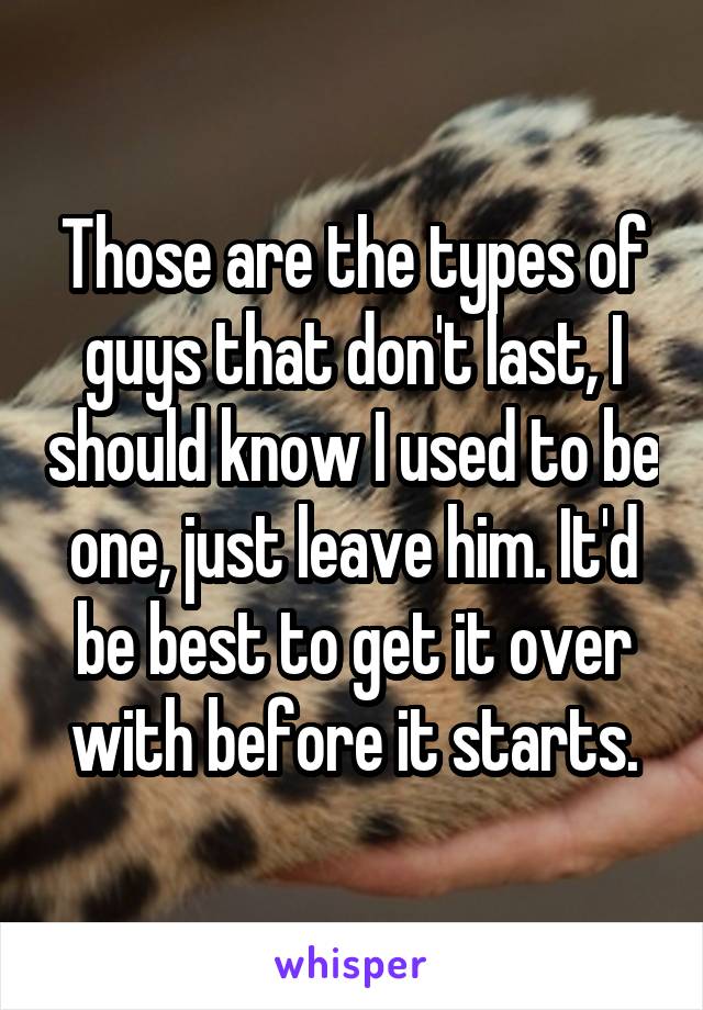 Those are the types of guys that don't last, I should know I used to be one, just leave him. It'd be best to get it over with before it starts.