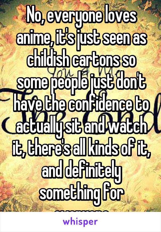 No, everyone loves anime, it's just seen as childish cartons so some people just don't have the confidence to actually sit and watch it, there's all kinds of it, and definitely something for everyone