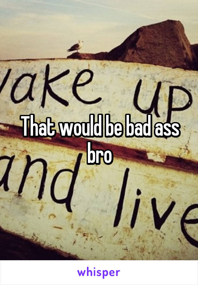 That would be bad ass bro