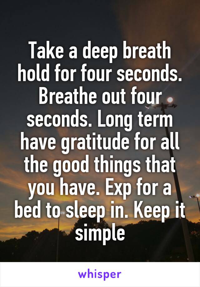 Take a deep breath hold for four seconds. Breathe out four seconds. Long term have gratitude for all the good things that you have. Exp for a bed to sleep in. Keep it simple