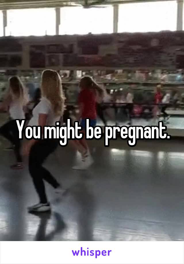 You might be pregnant.