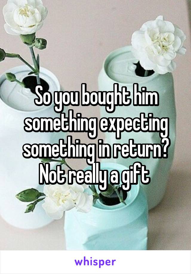 So you bought him something expecting something in return? Not really a gift 