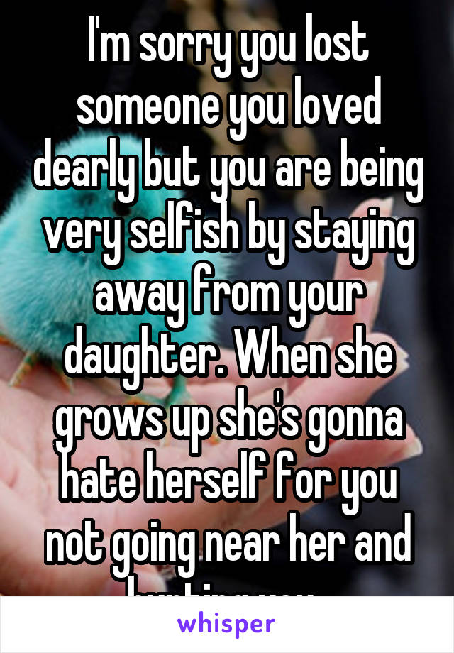 I'm sorry you lost someone you loved dearly but you are being very selfish by staying away from your daughter. When she grows up she's gonna hate herself for you not going near her and hurting you. 