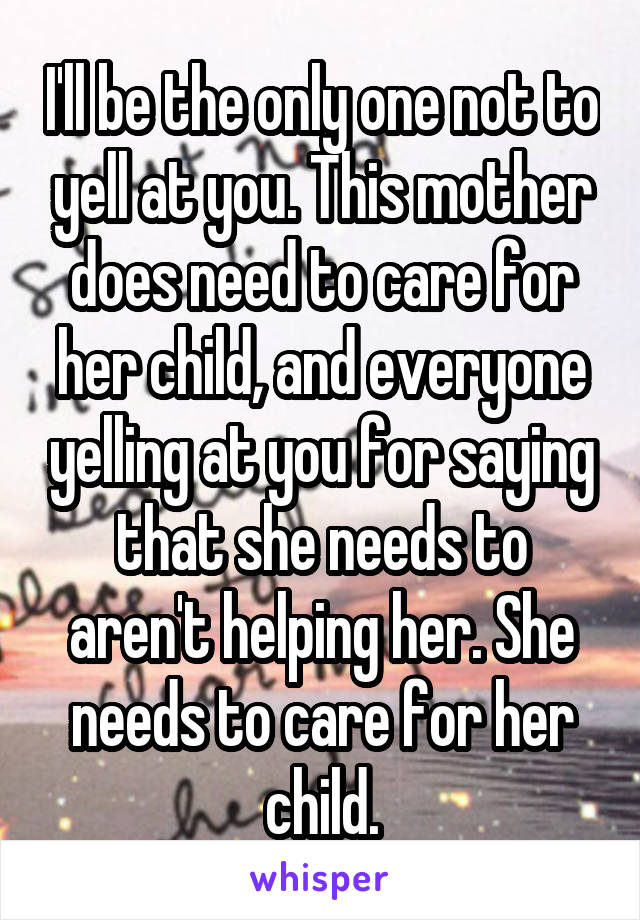 I'll be the only one not to yell at you. This mother does need to care for her child, and everyone yelling at you for saying that she needs to aren't helping her. She needs to care for her child.