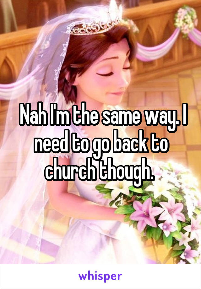  Nah I'm the same way. I need to go back to church though. 
