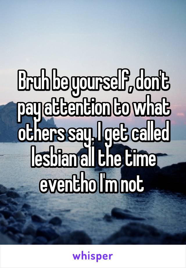 Bruh be yourself, don't pay attention to what others say. I get called lesbian all the time eventho I'm not 
