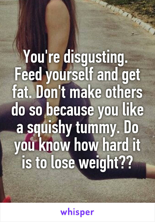 You're disgusting. 
Feed yourself and get fat. Don't make others do so because you like a squishy tummy. Do you know how hard it is to lose weight??