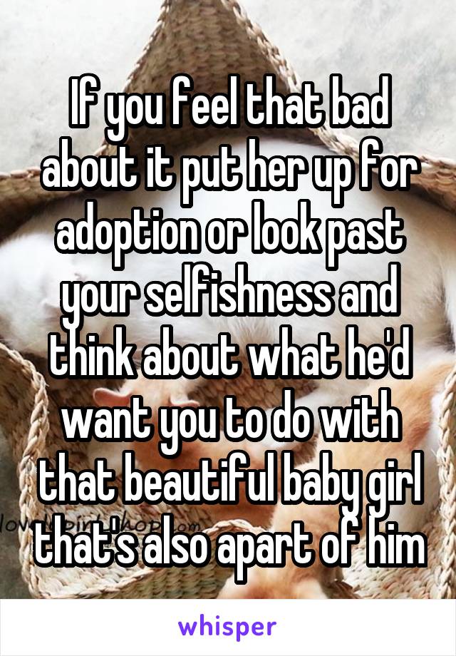 If you feel that bad about it put her up for adoption or look past your selfishness and think about what he'd want you to do with that beautiful baby girl that's also apart of him