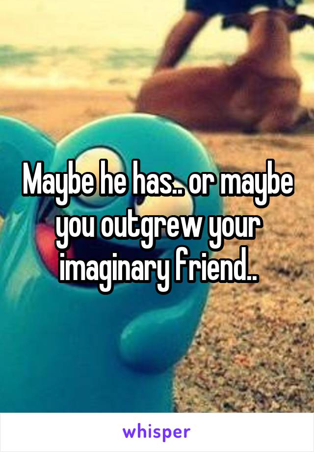 Maybe he has.. or maybe you outgrew your imaginary friend..