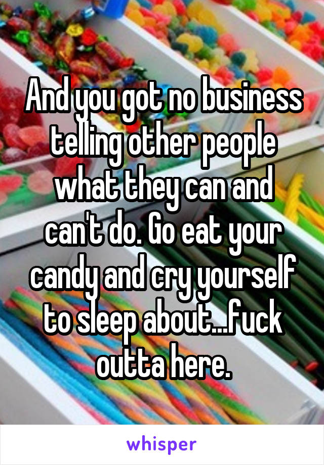 And you got no business telling other people what they can and can't do. Go eat your candy and cry yourself to sleep about...fuck outta here.