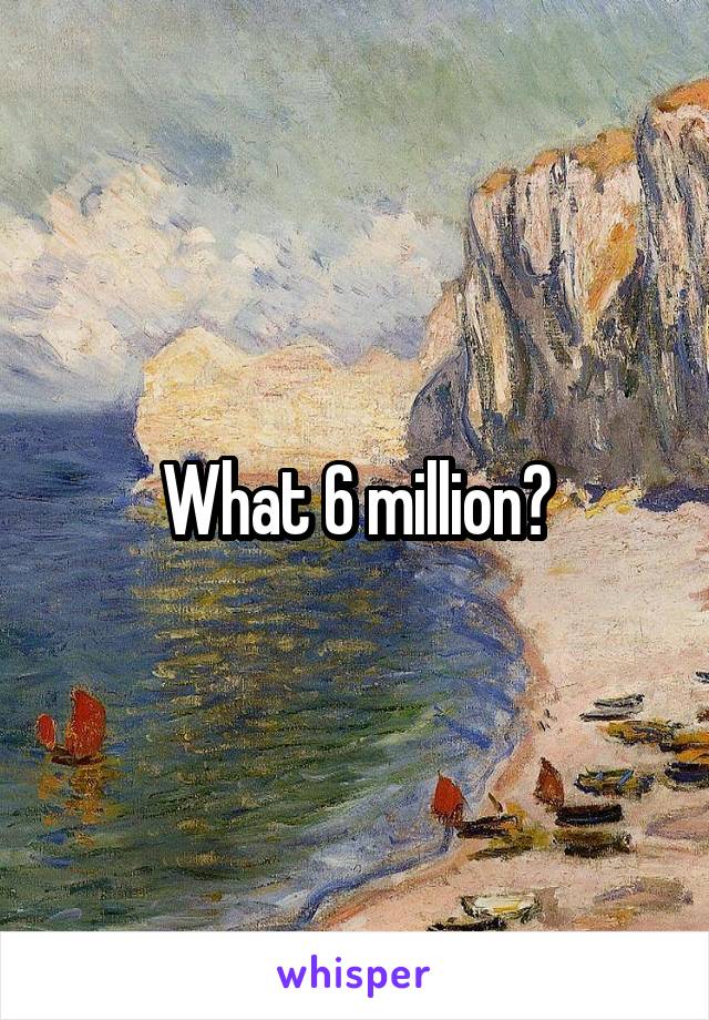 What 6 million?
