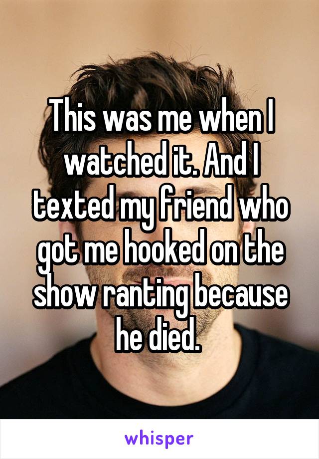 This was me when I watched it. And I texted my friend who got me hooked on the show ranting because he died. 