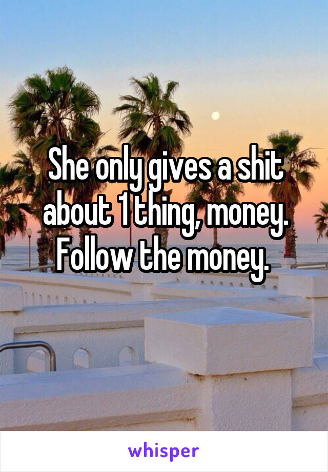 She only gives a shit about 1 thing, money. Follow the money. 
