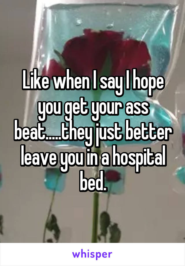 Like when I say I hope you get your ass beat.....they just better leave you in a hospital bed.