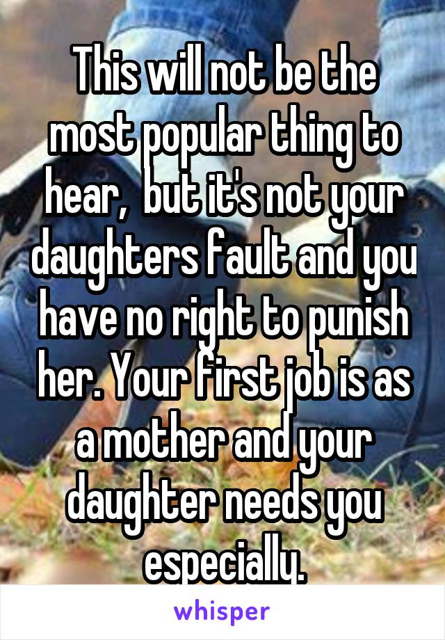 This will not be the most popular thing to hear,  but it's not your daughters fault and you have no right to punish her. Your first job is as a mother and your daughter needs you especially.