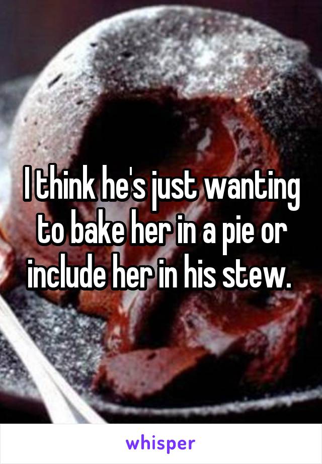 I think he's just wanting to bake her in a pie or include her in his stew. 