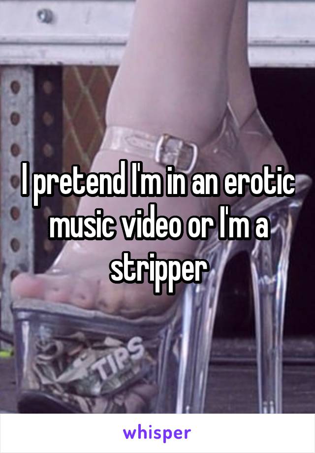 I pretend I'm in an erotic music video or I'm a stripper