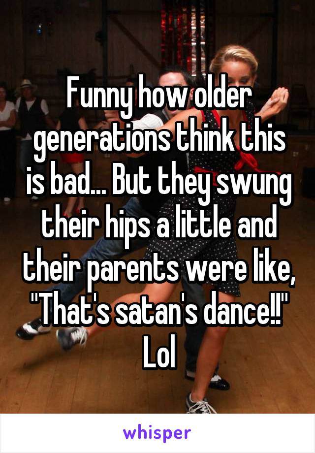 Funny how older generations think this is bad... But they swung their hips a little and their parents were like, "That's satan's dance!!" Lol