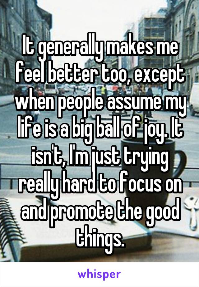 It generally makes me feel better too, except when people assume my life is a big ball of joy. It isn't, I'm just trying really hard to focus on and promote the good things.
