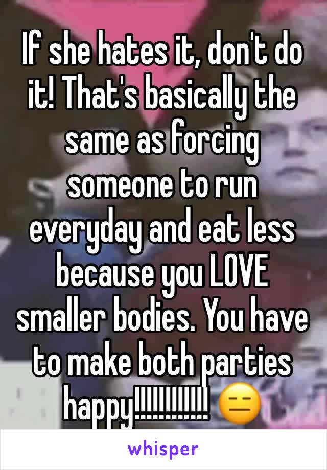 If she hates it, don't do it! That's basically the same as forcing someone to run everyday and eat less because you LOVE smaller bodies. You have to make both parties happy!!!!!!!!!!!! 😑