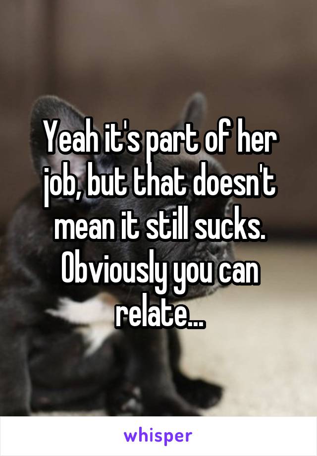 Yeah it's part of her job, but that doesn't mean it still sucks. Obviously you can relate...