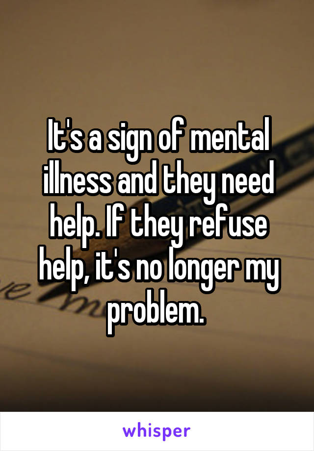 It's a sign of mental illness and they need help. If they refuse help, it's no longer my problem. 