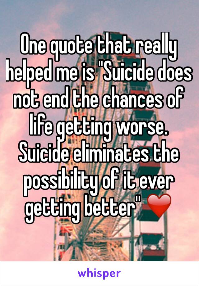 One quote that really helped me is "Suicide does not end the chances of life getting worse. Suicide eliminates the possibility of it ever getting better" ❤️ 