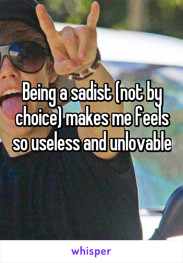 Being a sadist (not by choice) makes me feels so useless and unlovable 