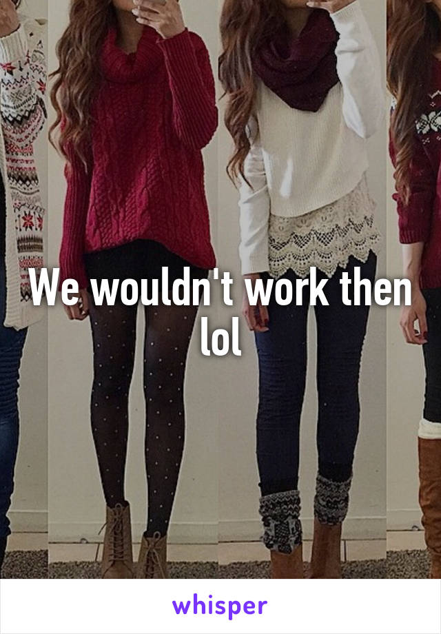 We wouldn't work then lol