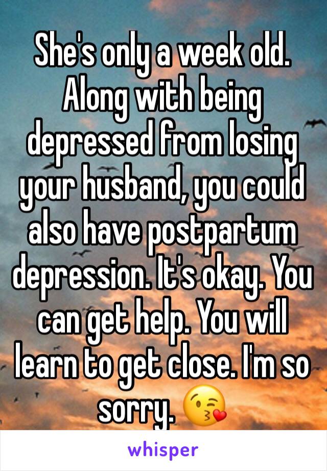 She's only a week old. Along with being depressed from losing your husband, you could also have postpartum depression. It's okay. You can get help. You will learn to get close. I'm so sorry. 😘